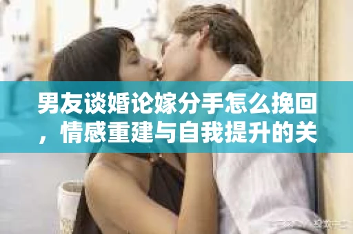男友谈婚论嫁分手怎么挽回,情感重建与自我提升的关键步骤 男友谈婚论嫁分手怎么挽回,情感重建与自我提升的关键步骤
