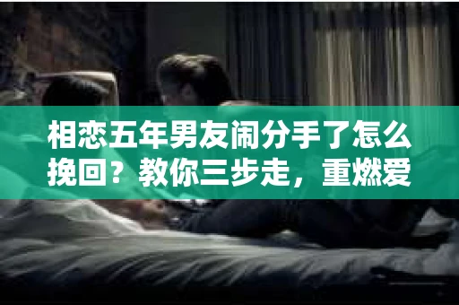相恋五年男友闹分手了怎么挽回？教你三步走，重燃爱情火花