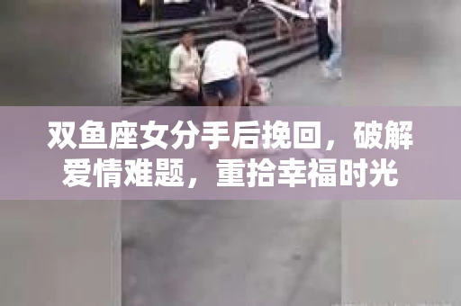 双鱼座女分手后挽回，破解爱情难题，重拾幸福时光