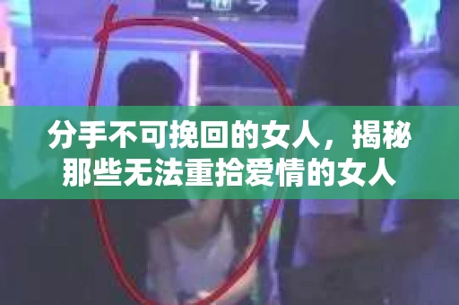 分手不可挽回的女人，揭秘那些无法重拾爱情的女人