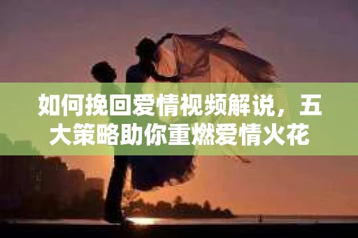 如何挽回爱情视频解说，五大策略助你重燃爱情火花
