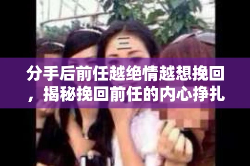 分手后前任越绝情越想挽回，揭秘挽回前任的内心挣扎与策略