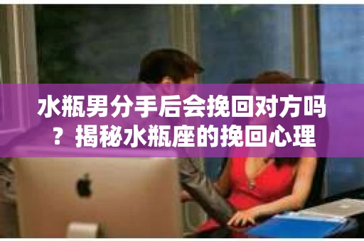 水瓶男分手后会挽回对方吗？揭秘水瓶座的挽回心理