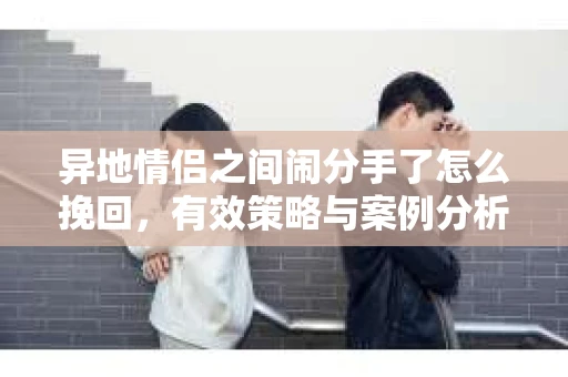 异地情侣之间闹分手了怎么挽回，有效策略与案例分析