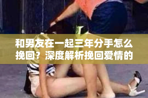 和男友在一起三年分手怎么挽回？深度解析挽回爱情的策略