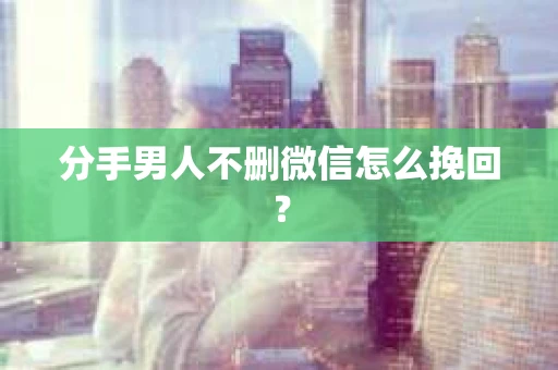 分手男人不删微信怎么挽回？