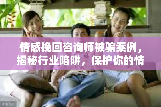 情感挽回咨询师被骗案例，揭秘行业陷阱，保护你的情感投资