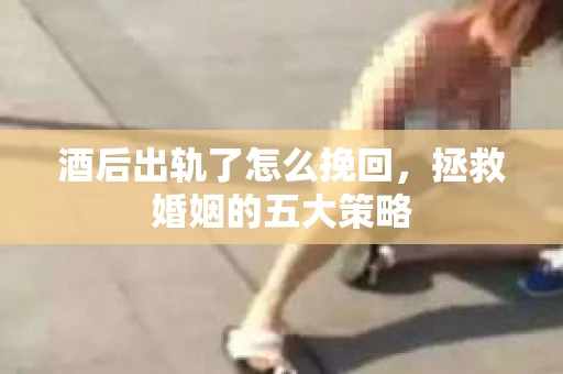 酒后出轨了怎么挽回，拯救婚姻的五大策略