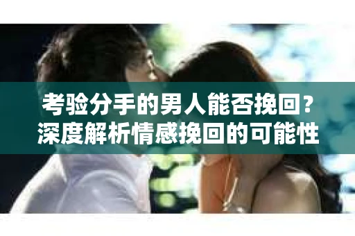 考验分手的男人能否挽回？深度解析情感挽回的可能性