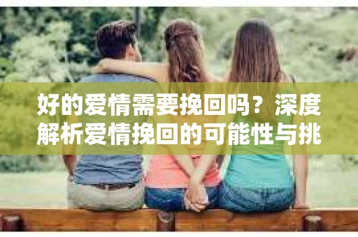 好的爱情需要挽回吗？深度解析爱情挽回的可能性与挑战