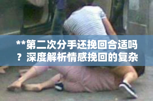 **第二次分手还挽回合适吗?深度解析情感挽回的复杂性与可能性** **第二次分手还挽回合适吗?深度解析情感挽回的复杂性与可能性**