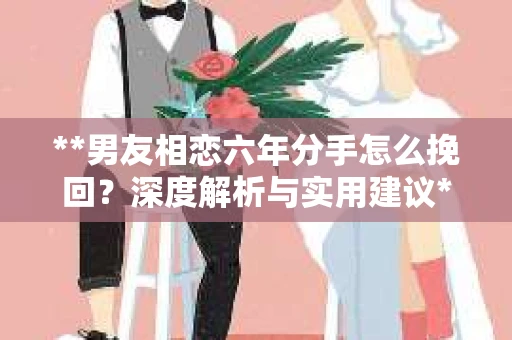**男友相恋六年分手怎么挽回？深度解析与实用建议**