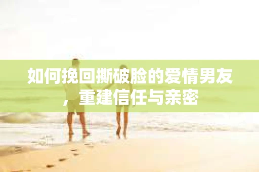 如何挽回撕破脸的爱情男友，重建信任与亲密