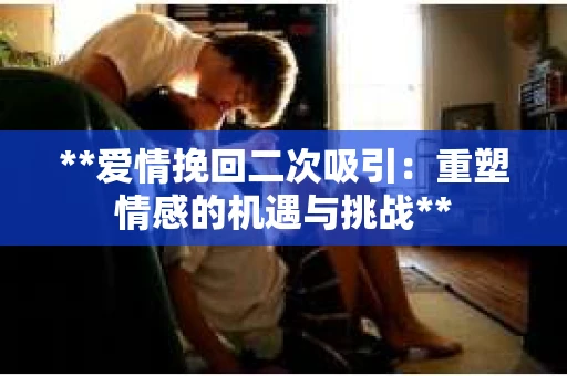 **爱情挽回二次吸引：重塑情感的机遇与挑战**