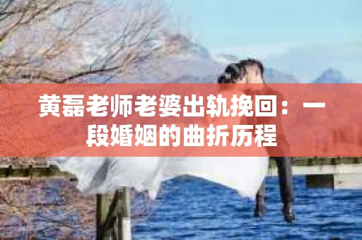 黄磊老师老婆出轨挽回：一段婚姻的曲折历程