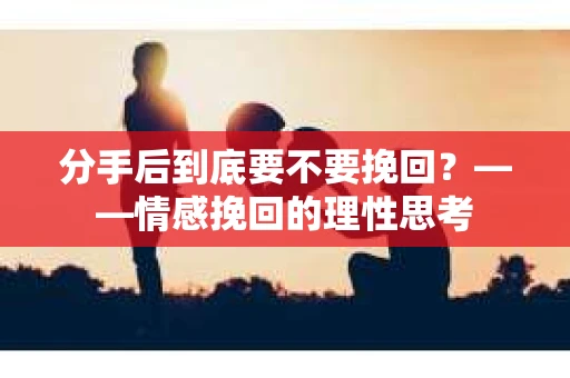 分手后到底要不要挽回？——情感挽回的理性思考