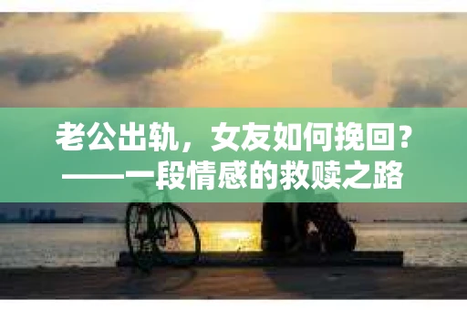 老公出轨，女友如何挽回？——一段情感的救赎之路