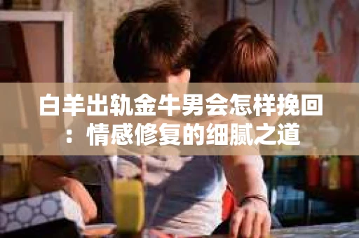 白羊出轨金牛男会怎样挽回：情感修复的细腻之道