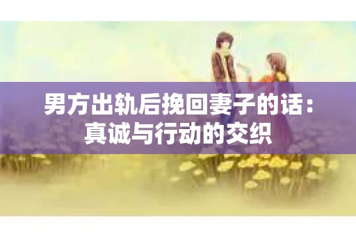 男方出轨后挽回妻子的话：真诚与行动的交织