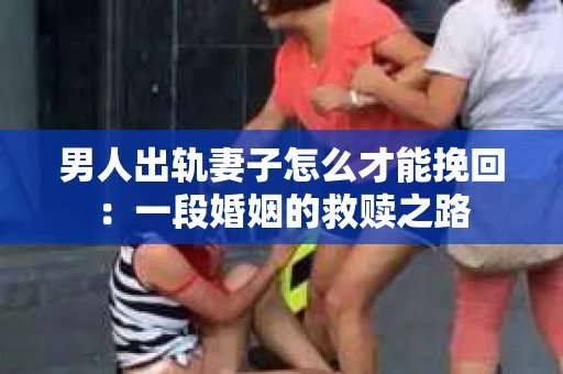 男人出轨妻子怎么才能挽回：一段婚姻的救赎之路
