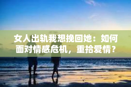 女人出轨我想挽回她：如何面对情感危机，重拾爱情？