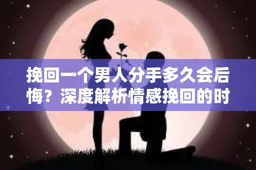 挽回一个男人分手多久会后悔？深度解析情感挽回的时机与可能性