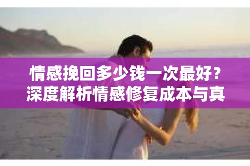 情感挽回多少钱一次最好？深度解析情感修复成本与真实案例分享