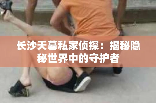 长沙天暮私家侦探：揭秘隐秘世界中的守护者
