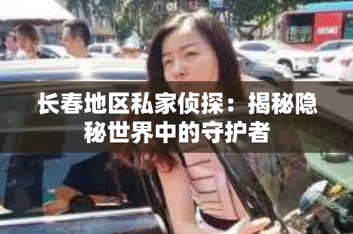 长春地区私家侦探：揭秘隐秘世界中的守护者