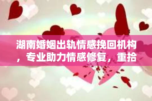 湖南婚姻出轨情感挽回机构，专业助力情感修复，重拾幸福生活