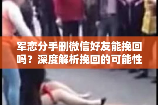 军恋分手删微信好友能挽回吗？深度解析挽回的可能性