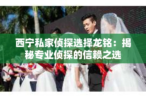 西宁私家侦探选择龙铭：揭秘专业侦探的信赖之选