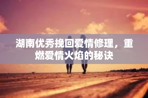 湖南优秀挽回爱情修理，重燃爱情火焰的秘诀