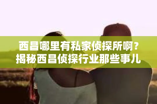 西昌哪里有私家侦探所啊？揭秘西昌侦探行业那些事儿