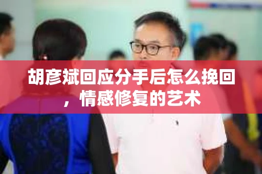 胡彦斌回应分手后怎么挽回，情感修复的艺术