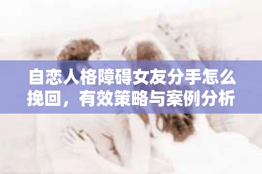自恋人格障碍女友分手怎么挽回，有效策略与案例分析