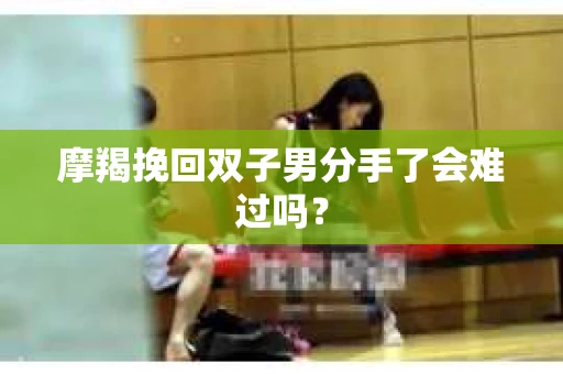 摩羯挽回双子男分手了会难过吗？