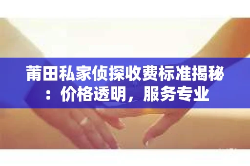 莆田私家侦探收费标准揭秘：价格透明，服务专业