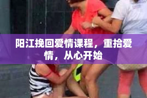 阳江挽回爱情课程，重拾爱情，从心开始