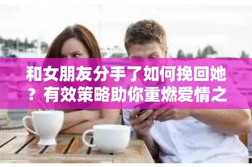 和女朋友分手了如何挽回她?有效策略助你重燃爱情之火 和女朋友分手了如何挽回她?有效策略助你重燃爱情之火