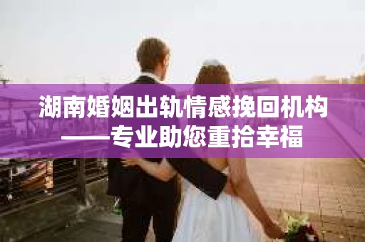湖南婚姻出轨情感挽回机构——专业助您重拾幸福