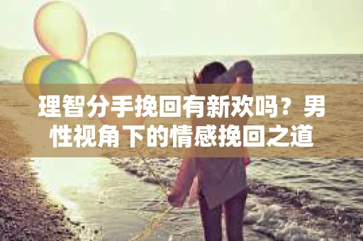 理智分手挽回有新欢吗？男性视角下的情感挽回之道