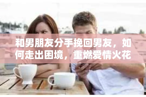 和男朋友分手挽回男友，如何走出困境，重燃爱情火花