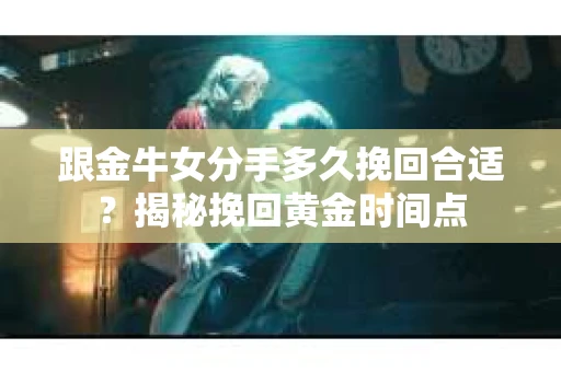 跟金牛女分手多久挽回合适？揭秘挽回黄金时间点